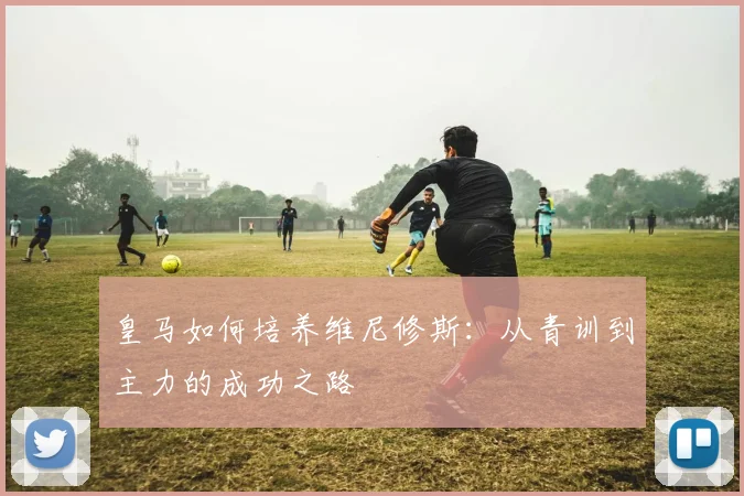 皇马如何培养维尼修斯:从青训到主力的成功之路