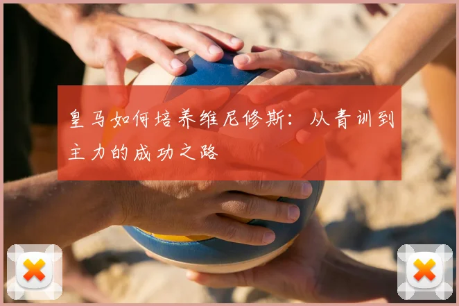 皇马如何培养维尼修斯:从青训到主力的成功之路