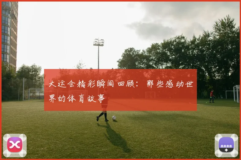 大运会精彩瞬间回顾:那些感动世界的体育故事