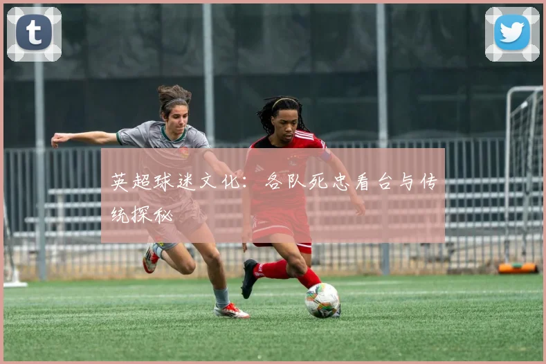 英超球迷文化：各队死忠看台与传统探秘