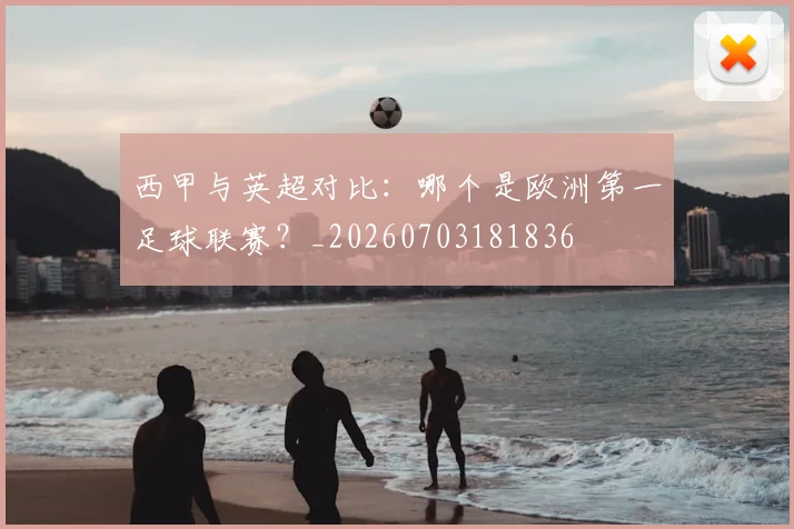 西甲与英超对比:哪个是欧洲第一足球联赛?_20260703181836