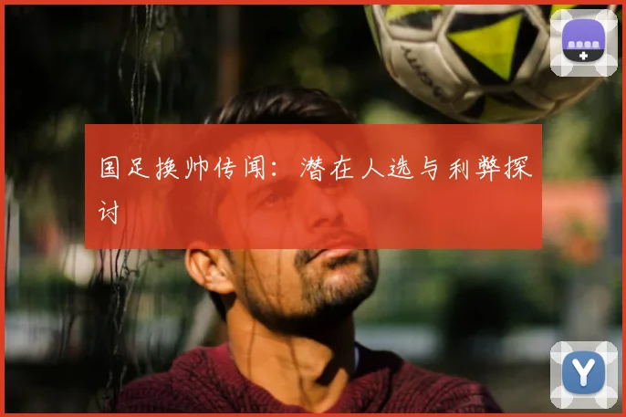 国足换帅传闻:潜在人选与利弊探讨