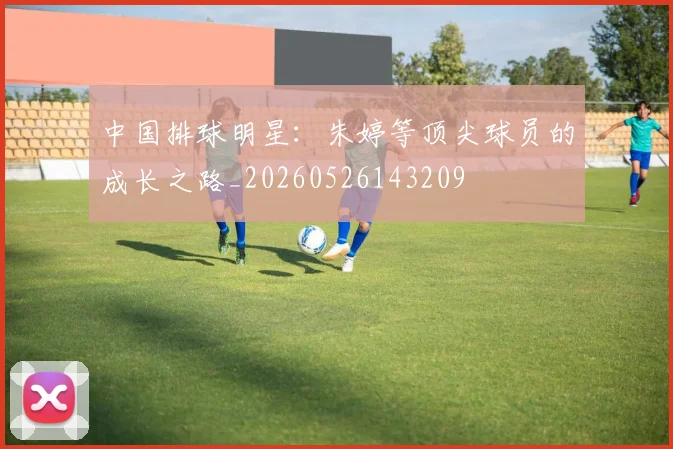 中国排球明星:朱婷等顶尖球员的成长之路_20260526143209