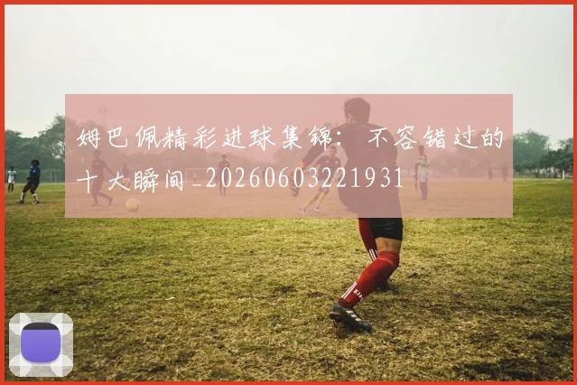 姆巴佩精彩进球集锦:不容错过的十大瞬间_20260603221931