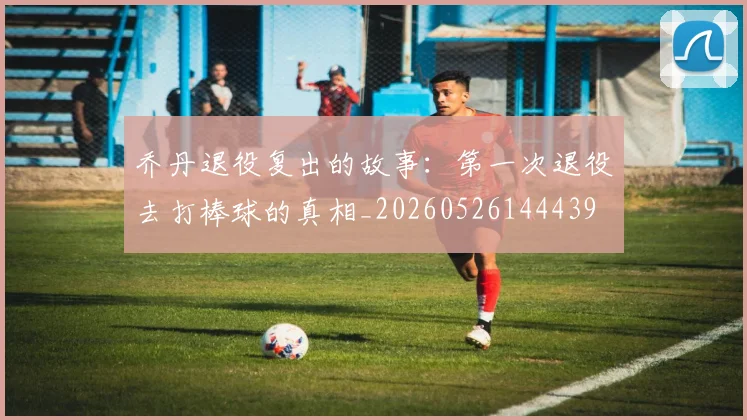 乔丹退役复出的故事：第一次退役去打棒球的真相_20260526144439