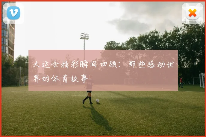 大运会精彩瞬间回顾:那些感动世界的体育故事