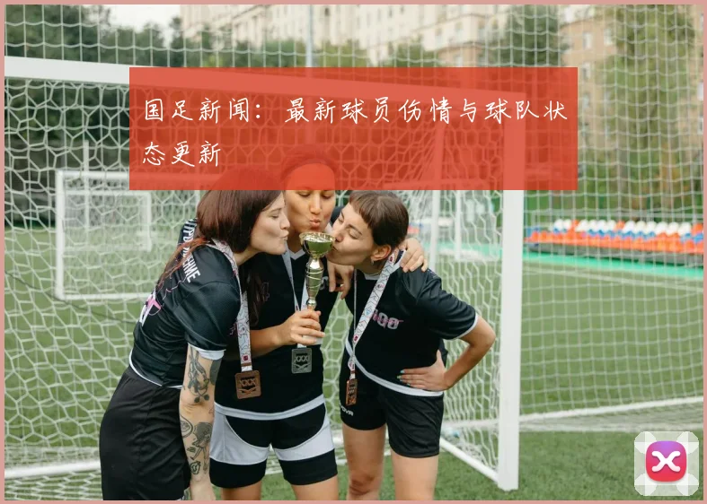 国足新闻:最新球员伤情与球队状态更新