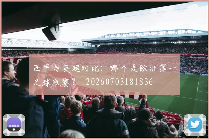 西甲与英超对比:哪个是欧洲第一足球联赛?_20260703181836