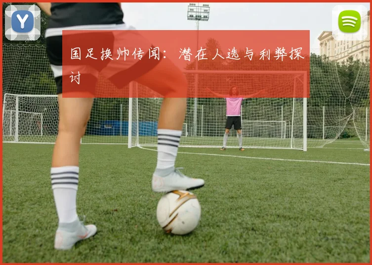 国足换帅传闻：潜在人选与利弊探讨